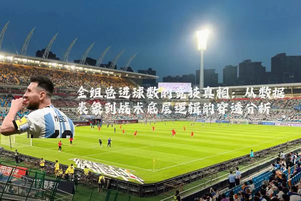 全组总进球数的竞技真相：从数据表象到战术底层逻辑的穿透分析